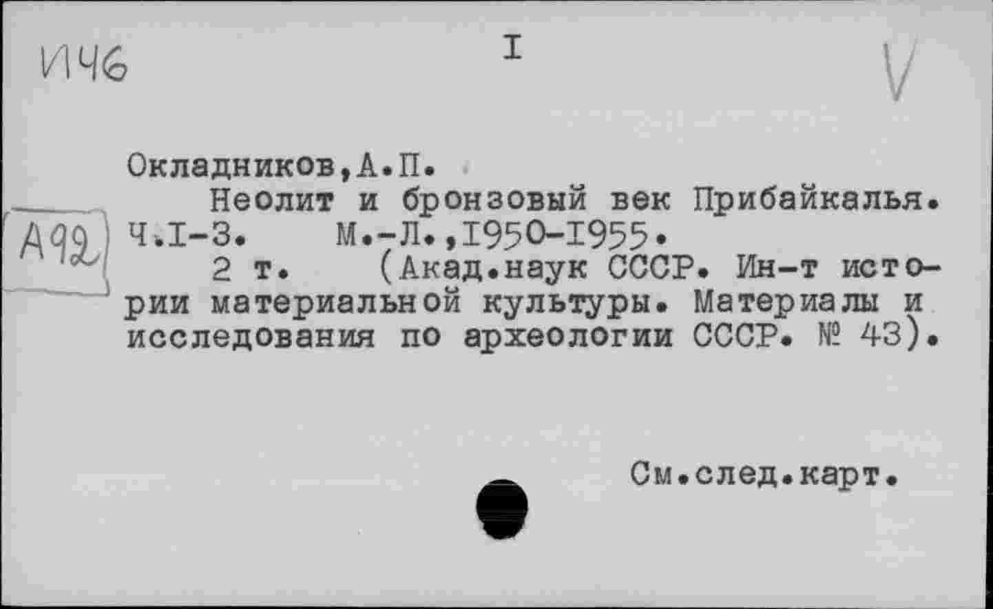 ﻿
Окладников,А.П.
Неолит и бронзовый век Прибайкалья, ziqq ) Ч.І-3. М.-Л.,I95O-I955«
2 т. (Акад.наук СССР. Ин-т истории материальной культуры. Материалы и исследования по археологии СССР. № 43).
См.след.карт